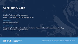 Caroleen Quach, Health Policy and Management, Doctor of Philosophy, December 2020, Advisors: Professor Bryce Reeve, Dissertation: Integrating Patient Experience Data to Enhance Treatment Benefit Evaluation in Oncology Trials: An Application of Joint Models