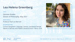 Lea Helena Greenberg, German Studies, Doctor of Philosophy, May 2021, Advisors: Professor Ruth von Bernuth, Dissertation: Curious Daughters: Language, Literacy, and Jewish Female Desire in German and Yiddish Literature from 1793 to 1916