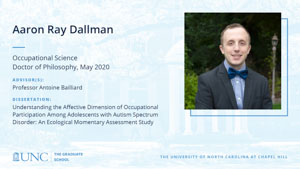 Aaron Ray Dallman, Occupational Science, Doctor of Philosophy, May 2020, Advisors: Professor Antoine Bailliard, Dissertation: Understanding the Affective Dimension of Occupational Participation Among Adolescents with Autism Spectrum Disorder: An Ecological Momentary Assessment Study