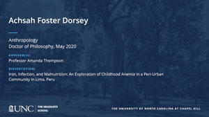 Achsah Foster Dorsey, Anthropology, Doctor of Philosophy, May 2020, Advisors: Professor Amanda Thompson, Dissertation: Iron, Infection, and Malnutrition: An Exploration of Childhood Anemia in a Peri-Urban Community in Lima, Peru