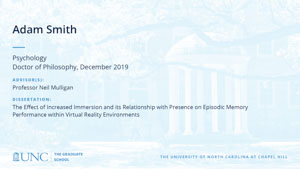 Adam Smith, Psychology, Doctor of Philosophy, 19-Dec, Advisors: Professor Neil Mulligan, Dissertation: The Effect of Increased Immersion and its Relationship with Presence on Episodic Memory Performance within Virtual Reality Environments