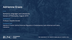 Adrienne Erazo, Romance Languages and Literatures, Doctor of Philosophy, August 2019, Advisors: Professor Oswaldo Estrada, Dissertation: Identity in Transit: Central American Migration in Contemporary Latin American and Latinx Literature