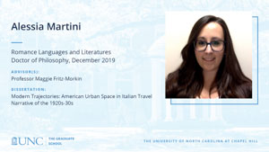 Alessia Martini, Romance Languages and Literatures, Doctor of Philosophy, 19-Dec, Advisors: Professor Maggie Fritz-Morkin, Dissertation: Modern Trajectories: American Urban Space in Italian Travel Narrative of the 1920s-30s