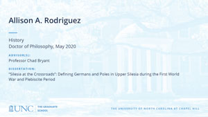 Allison A. Rodriguez, History, Doctor of Philosophy, May 2020, Advisors: Professor Chad Bryant, Dissertation: Silesia at the Crossroads: Defining Germans and Poles in Upper Silesia during the First World War and Plebiscite Period