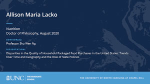 Allison Maria Lacko, Nutrition, Doctor of Philosophy, August 2020, Advisors: Professor Shu Wen Ng, Dissertation: Disparities in the quality of household packaged food purchases in the United States: trends over time and geography and the role of state policies