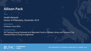 Allison Pack, Health Behavior, Doctor of Philosophy, 19-Dec, Advisors: Professor Carol Golin, Dissertation: HIV Testing Among Orphaned and Separated Youth in Ethiopia, Kenya and Tanzania: The Potential Role of Living Arrangements 