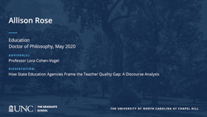 Allison Rose, Education, Doctor of Philosophy, May 2020, Advisors: Professor Lora Cohen-Vogel, Dissertation: How State Education Agencies Frame the Teacher Quality Gap: A Discourse Analysis