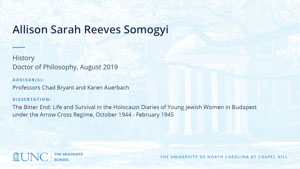 Allison Sarah Reeves Somogyi, History, Doctor of Philosophy, August 2019, Advisors: Professors Chad Bryant and Karen Auerbach, Dissertation: The Bitter End: Life and Survival in the Holocaust Diaries of Young Jewish Women in Budapest under the Arrow Cross Regime, October 1944 - February 1945
