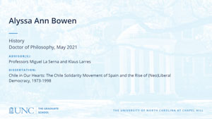 Alyssa Ann Bowen, History, Doctor of Philosophy, May 2021, Advisors: Professors Miguel La Serna and Klaus Larres, Dissertation: Chile in Our Hearts: The Chile Solidarity Movement of Spain and the Rise of (Neo)Liberal Democracy, 1973-1998