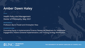 Amber Dawn Haley, Health Policy and Management, Doctor of Philosophy, May 2021, Advisors: Professors Byron Powell and Christopher Shea, Dissertation: Promoting Equity in Implementation Science: Researcher Readiness for Stakeholder Engagement, Patient-Centered Implementation, and Tracking Strategy Modification
