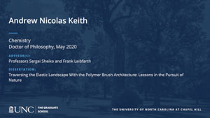 Andrew Nicolas Keith, Chemistry, Doctor of Philosophy, May 2020, Advisors: Professors Sergei Sheiko and Frank Leibfarth, Dissertation: Traversing the Elastic Landscape With the Polymer Brush Architecture: Lessons in the Pursuit of Nature