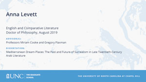 Anna Levett, English and Comparative Literature, Doctor of Philosophy, August 2019, Advisors: Professors Miriam Cooke and Gregory Flaxman, Dissertation: Mediterranean Dream-Places: The Past and Future of Surrealism in Late Twentieth-Century Arab Literature 