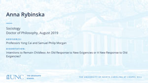 Anna Rybinska, Sociology, Doctor of Philosophy, August 2019, Advisors: Professors Yong Cai and Samuel Philip Morgan, Dissertation: Intentions to Remain Childless: An Old Response to New Exigencies or A New Response to Old Exigencies?