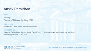 Ansev Demirhan, History, Doctor of Philosophy, May 2020, Advisors: Professors Cemil Aydin and Sarah Shields, Dissertation: We Can Defend Our Rights by Our Own Efforts: Turkish Women and the Global Muslim Woman Question, 1870 -1935