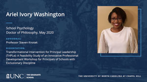 Ariel Ivory Washington, School Psychology, Doctor of Philosophy, May 2020, Advisors: Professor Steven Knotek, Dissertation: Transformational Intervention for Principal Leadership (TrIPLe): A Feasibility Study of an Innovative Professional Development Workshop for Principals of Schools with Exclusionary Discipline