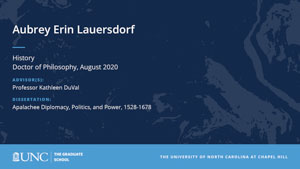 Aubrey Erin Lauersdorf, History, Doctor of Philosophy, August 2020, Advisors: Professor Kathleen DuVal, Dissertation: Apalachee Diplomacy, Politics, and Power, 1528-1678