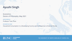 Ayushi Singh, Economics, Doctor of Philosophy, May 2021, Advisors: Professor Toan Phan, Dissertation: Household Consumption in a Developing Country and its Response to External Shocks