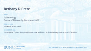 Bethany DiPrete, Epidemiology, Doctor of Philosophy, December 2020, Advisors: Professor Brian Pence, Dissertation: Prescription opioid use, opioid overdose, and links to syphilis diagnoses in North Carolina
