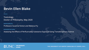 Bevin Ellen Blake, Toxicology, Doctor of Philosophy, May 2020, Advisors: Professors Suzanne Fenton and Rebecca Fry, Dissertation: Assessing the Effects of Perfluoroalkyl Substance Exposure using Transdisciplinary Science