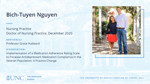 Bich-Tuyen Nguyen, Nursing Practice, Doctor of Nursing Practice, December 2020, Advisors: Professor Grace Hubbard, Dissertation: Implementation of a Medication Adherence Rating Scale to Increase Antidepressant Medication Compliance in the Veteran Population: A Practice Change