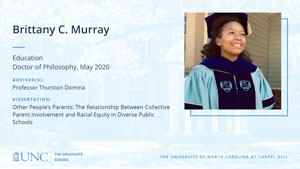 Brittany C. Murray, Education, Doctor of Philosophy, May 2020, Advisors: Professor Thurston Domina, Dissertation: Other People’s Parents: The Relationship Between Collective Parent Involvement and Racial Equity in Diverse Public Schools
