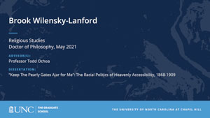 Brook Wilensky-Lanford, Religious Studies, Doctor of Philosophy, May 2021, Advisors: Professor Todd Ochoa, Dissertation: Keep The Pearly Gates Ajar for Me: The Racial Politics of Heavenly Accessibility, 1868-1909