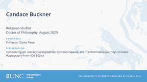 Candace Buckner, Religious Studies, Doctor of Philosophy, August 2020, Advisors: Professor Zlatko Plese, Dissertation: Symbolic Egypt: Literary Cartographies, Symbolic Spaces, and Transformative Journeys in Coptic Hagiography from 400-800 ce