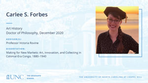 Carlee S. Forbes, Art History, Doctor of Philosophy, December 2020, Advisors: Professor Victoria Rovine, Dissertation: Making for New Markets: Art, Innovation, and Collecting in Colonial-Era Congo, 1880–1940
