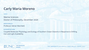 Carly Maria Moreno, Marine Sciences, Doctor of Philosophy, December 2020, Advisors: Professor Adrian Marchetti, Dissertation: Coupled Molecular Physiology and Ecology of Southern Ocean Diatoms in Response to Shifting Iron and Light Availability