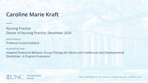 Caroline Marie Kraft, Nursing Practice, Doctor of Nursing Practice, December 2020, Advisors: Professor Grace Hubbard, Dissertation: Adapted Dialectical Behavior Group Therapy for Adults with Intellectual and Developmental Disabilities:  A Program Evaluation