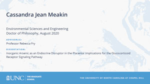 Cassandra Jean Meakin, Environmental Sciences and Engineering, Doctor of Philosophy, August 2020, Advisors: Professor Rebecca Fry, Dissertation: Inorganic Arsenic as an Endocrine Disruptor in the Placenta: Implications for the Glucocorticoid Receptor Signaling Pathway 