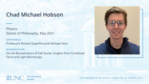 Chad Michael Hobson, Physics, Doctor of Philosophy, May 2021, Advisors: Professors Richard Superfine and Michael Falvo, Dissertation: On the Biomechanics of Cell Nuclei: Insights from Combined Force and Light Microscopy