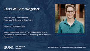 Chad William Wagoner, Exercise and Sport Science, Doctor of Philosophy, May 2021, Advisors: Professor Claudio Battaglini, Dissertation: A Comprehensive Analysis of Cancer-Related Fatigue in Early Breast Cancer Survivors: A Community-Based Exercise Perspective