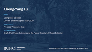 Cheng-Yang Fu, Computer Science, Doctor of Philosophy, May 2020, Advisors: Professor Alexander Berg, Dissertation: Single-Shot Object Detectors and the Future Direction of Object Detection