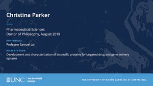 Christina Parker, Pharmaceutical Sciences, Doctor of Philosophy, August 2019, Advisors: Professor Samuel Lai, Dissertation: Development and characterization of bispecific proteins for targeted drug and gene delivery systems