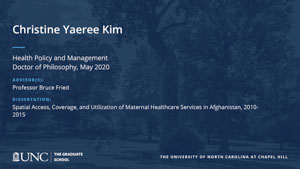 Christine Yaeree Kim, Health Policy and Management, Doctor of Philosophy, May 2020, Advisors: Professor Bruce Fried, Dissertation: Spatial access, coverage, and utilization of maternal healthcare services in Afghanistan, 2010-2015