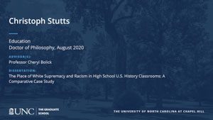 Christoph Stutts, Education, Doctor of Philosophy, August 2020, Advisors: Professor Cheryl Bolick, Dissertation: The Place of White Supremacy and Racism in High School U.S. History Classrooms: A Comparative Case Study