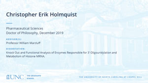 Christopher Erik Holmquist, Pharmaceutical Sciences, Doctor of Philosophy, 19-Dec, Advisors: Professor William Marzluff, Dissertation: Knock Out and Functional Analysis of Enzymes Responsible for 3’ Oligouridylation and Metabolism of Histone MRNA.
