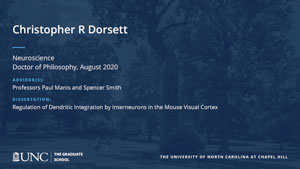Christopher R Dorsett, Neuroscience, Doctor of Philosophy, August 2020, Advisors: Professors Paul Manis and Spencer Smith, Dissertation: Regulation of Dendritic Integration by Interneurons in the Mouse Visual Cortex