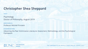 Christopher Shea Sheppard, Psychology, Doctor of Philosophy, August 2019, Advisors: Professor Mitchell Prinstein, Dissertation: Advancing the Peer Victimization Literature: Assessment, Methodology, and the Psychological Framework