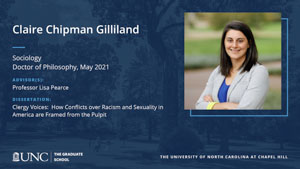 Claire Chipman Gilliland, Sociology, Doctor of Philosophy, May 2021, Advisors: Professor Lisa Pearce, Dissertation: Clergy Voices:  How Conflicts over Racism and Sexuality in America are Framed from the Pulpit