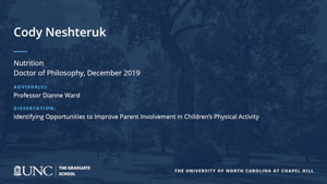 Cody Neshteruk, Nutrition, Doctor of Philosophy, 19-Dec, Advisors: Professor Dianne Ward, Dissertation: Identifying Opportunities to Improve Parent Involvement in Children’s Physical Activity