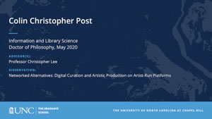 Colin Christopher Post, Information and Library Science, Doctor of Philosophy, May 2020, Advisors: Professor Christopher Lee, Dissertation: Networked Alternatives: Digital Curation and Artistic Production on Artist-run Platforms