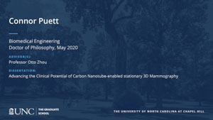 Connor Puett, Biomedical Engineering, Doctor of Philosophy, May 2020, Advisors: Professor Otto Zhou, Dissertation: Advancing the Clinical Potential of Carbon Nanotube-enabled stationary 3D Mammography