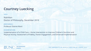 Courtney Luecking, Nutrition, Doctor of Philosophy, 19-Dec, Advisors: Professor Dianne Ward, Dissertation: Implementation of a Child Care + Home Intervention to Improve Children’s Nutrition and Physical Activity: Assessment of Fidelity, Parent Engagement, and Enhanced Implementation