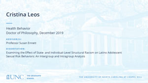 Cristina Leos, Health Behavior, Doctor of Philosophy, 19-Dec, Advisors: Professor Susan Ennett, Dissertation: Examining the Effect of State- and Individual-Level Structural Racism on Latino Adolescent Sexual Risk Behaviors: An Intergroup and Intragroup Analysis