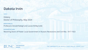 Dakota Irvin, History, Doctor of Philosophy, May 2020, Advisors: Professors Donald Raleigh and Louise McReynolds, Dissertation: Revolving Doors of Power: Local Government in Russia’s Revolutions and Civil War, 1917-1923
