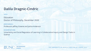 Dalila Dragnic-Cindric, Education, Doctor of Philosophy, December 2020, Advisors: Professors Jeffrey Greene and Janice Anderson, Dissertation: Uncertainty and Social Regulation of Learning in Collaborative Inquiry and Design Tasks in Science
