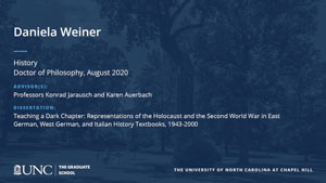 Daniela Weiner, History, Doctor of Philosophy, August 2020, Advisors: Professors Konrad Jarausch and Karen Auerbach, Dissertation: Teaching a Dark Chapter: Representations of the Holocaust and the Second World War in East German, West German, and Italian History Textbooks, 1943-2000
