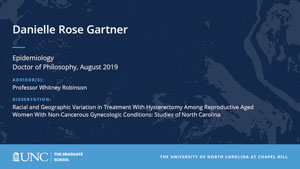 Danielle Rose Gartner, Epidemiology, Doctor of Philosophy, August 2019, Advisors: Professor Whitney Robinson, Dissertation: Racial and Geographic Variation in Treatment With Hysterectomy Among Reproductive Aged Women With Non-Cancerous Gynecologic Conditions: Studies of North Carolina 